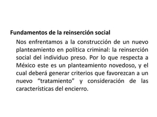 Fundamentos de la reinserción social
Nos enfrentamos a la construcción de un nuevo
planteamiento en política criminal: la reinserción
social del individuo preso. Por lo que respecta a
México este es un planteamiento novedoso, y el
cual deberá generar criterios que favorezcan a un
nuevo “tratamiento” y consideración de las
características del encierro.
 