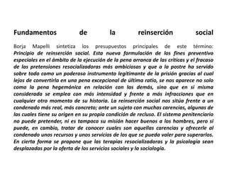 Fundamentos de la reinserción social
Borja Mapelli sintetiza los presupuestos principales de este término:
Principio de reinserción social. Esta nueva formulación de los fines preventivo
especiales en el ámbito de la ejecución de la pena arranca de las críticas y el fracaso
de las pretensiones resocializadoras más ambiciosas y que a la postre ha servido
sobre todo como un poderoso instrumento legitimante de la prisión gracias al cual
lejos de convertirla en una pena excepcional de última ratio, se nos aparece no solo
como la pena hegemónica en relación con las demás, sino que en si misma
considerada se emplea con más intensidad y frente a más infracciones que en
cualquier otro momento de su historia. La reinserción social nos sitúa frente a un
condenado más real, más concreto; ante un sujeto con muchas carencias, algunas de
las cuales tiene su origen en su propia condición de recluso. El sistema penitenciario
no puede pretender, ni es tampoco su misión hacer buenos a los hombres, pero si
puede, en cambio, tratar de conocer cuales son aquellas carencias y ofrecerle al
condenado unos recursos y unos servicios de los que se pueda valer para superarlos.
En cierta forma se propone que las terapias resocializadoras y la psicología sean
desplazadas por la oferta de los servicios sociales y la sociología.
 
