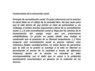 Fundamentos de la reinserción social
Principio de normalización social. En justa coherencia con lo anterior
la cárcel debe ser el reflejo de la sociedad libre. No hay razón para
que la vida dentro de una prisión se trate de prisionalizar y, sin
embargo, si existen muchos argumentos a favor de su normalización
social. […] A esta normalización social se llega por los caminos de la
humanización del castigo mejor que con pretensiones
rehabilitadotas. La prisión no puede añadir mas castigo al
condenado que la privación de su libertad ambulatoria. […] Para
asegurar esta normalización social es preciso reforzar unas
relaciones fluidas sociedad-prisión. La mejor forma de garantizar
que la vida en la prisión se asemeja a la vida en libertad es
permitiendo el acceso de la sociedad a través de diferentes
instancias dentro de la prisión. La sociedad se debe
corresponsabilizar con el daño que se causa a la población
penitenciaria convirtiéndose en garante de la evitación de los
excesos.
 