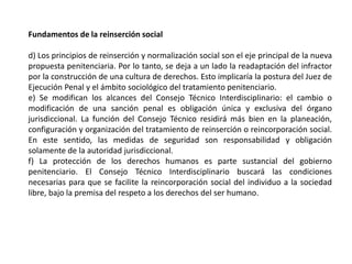 Fundamentos de la reinserción social
d) Los principios de reinserción y normalización social son el eje principal de la nueva
propuesta penitenciaria. Por lo tanto, se deja a un lado la readaptación del infractor
por la construcción de una cultura de derechos. Esto implicaría la postura del Juez de
Ejecución Penal y el ámbito sociológico del tratamiento penitenciario.
e) Se modifican los alcances del Consejo Técnico Interdisciplinario: el cambio o
modificación de una sanción penal es obligación única y exclusiva del órgano
jurisdiccional. La función del Consejo Técnico residirá más bien en la planeación,
configuración y organización del tratamiento de reinserción o reincorporación social.
En este sentido, las medidas de seguridad son responsabilidad y obligación
solamente de la autoridad jurisdiccional.
f) La protección de los derechos humanos es parte sustancial del gobierno
penitenciario. El Consejo Técnico Interdisciplinario buscará las condiciones
necesarias para que se facilite la reincorporación social del individuo a la sociedad
libre, bajo la premisa del respeto a los derechos del ser humano.
 