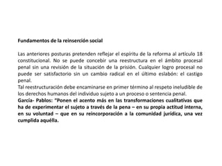 Fundamentos de la reinserción social
Las anteriores posturas pretenden reflejar el espíritu de la reforma al artículo 18
constitucional. No se puede concebir una reestructura en el ámbito procesal
penal sin una revisión de la situación de la prisión. Cualquier logro procesal no
puede ser satisfactorio sin un cambio radical en el último eslabón: el castigo
penal.
Tal reestructuración debe encaminarse en primer término al respeto ineludible de
los derechos humanos del individuo sujeto a un proceso o sentencia penal.
García- Pablos: “Ponen el acento más en las transformaciones cualitativas que
ha de experimentar el sujeto a través de la pena – en su propia actitud interna,
en su voluntad – que en su reincorporación a la comunidad jurídica, una vez
cumplida aquélla.
 