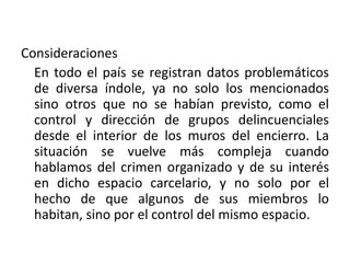 Consideraciones
En todo el país se registran datos problemáticos
de diversa índole, ya no solo los mencionados
sino otros que no se habían previsto, como el
control y dirección de grupos delincuenciales
desde el interior de los muros del encierro. La
situación se vuelve más compleja cuando
hablamos del crimen organizado y de su interés
en dicho espacio carcelario, y no solo por el
hecho de que algunos de sus miembros lo
habitan, sino por el control del mismo espacio.
 