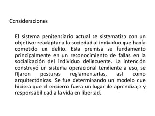 Consideraciones
El sistema penitenciario actual se sistematizo con un
objetivo: readaptar a la sociedad al individuo que había
cometido un delito. Esta premisa se fundamento
principalmente en un reconocimiento de fallas en la
socialización del individuo delincuente. La intención
construyó un sistema operacional tendiente a eso, se
fijaron posturas reglamentarias, así como
arquitectónicas. Se fue determinando un modelo que
hiciera que el encierro fuera un lugar de aprendizaje y
responsabilidad a la vida en libertad.
 
