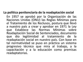 La política penitenciaria de la readaptación social
En 1957 se aprobó por la Organización de las
Naciones Unidas (ONU) las Reglas Mínimas para
el Tratamiento de los Reclusos, postura que llevó
a nuestro país a crear y aprobar en 1971 la Ley
que Establece las Normas Mínimas sobre
Readaptación Social de Sentenciados, documento
que dio legitimidad al tratamiento de la
readaptación social en nuestro país. Con base en
tal normatividad se puso en práctica un sistema
progresivo técnico que mira al trabajo, a la
capacitación y a la educación como premisas
readaptatorias.
 