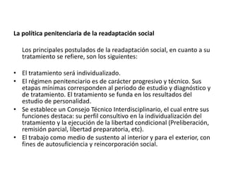 La política penitenciaria de la readaptación social
Los principales postulados de la readaptación social, en cuanto a su
tratamiento se refiere, son los siguientes:
• El tratamiento será individualizado.
• El régimen penitenciario es de carácter progresivo y técnico. Sus
etapas mínimas corresponden al periodo de estudio y diagnóstico y
de tratamiento. El tratamiento se funda en los resultados del
estudio de personalidad.
• Se establece un Consejo Técnico Interdisciplinario, el cual entre sus
funciones destaca: su perfil consultivo en la individualización del
tratamiento y la ejecución de la libertad condicional (Preliberación,
remisión parcial, libertad preparatoria, etc).
• El trabajo como medio de sustento al interior y para el exterior, con
fines de autosuficiencia y reincorporación social.
 