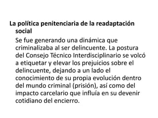 La política penitenciaria de la readaptación
social
Se fue generando una dinámica que
criminalizaba al ser delincuente. La postura
del Consejo Técnico Interdisciplinario se volcó
a etiquetar y elevar los prejuicios sobre el
delincuente, dejando a un lado el
conocimiento de su propia evolución dentro
del mundo criminal (prisión), así como del
impacto carcelario que influía en su devenir
cotidiano del encierro.
 