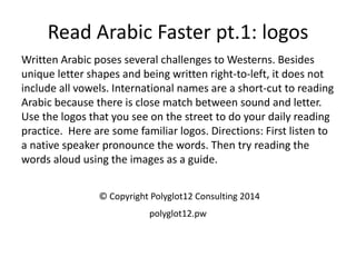 Read Arabic Faster pt.1: logos 
Written Arabic poses several challenges to Westerns. Besides unique letter shapes and being written right-to-left, it does not include all vowels. International names are a short-cut to reading Arabic because there is close match between sound and letter. Use the logos that you see on the street to do your daily reading practice. Here are some familiar logos. Directions: First listen to a native speaker pronounce the words. Then try reading the words aloud using the images as a guide. 
© Copyright Polyglot12 Consulting 2014 
polyglot12.pw  