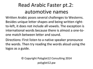 Read Arabic Faster pt.2: 
automotive names 
Written Arabic poses several challenges to Westerns. 
Besides unique letter shapes and being written right-to- 
left, it does not include all vowels. The exception is 
international words because there is almost a one-to-one 
match between letter and sound. 
Directions: First listen to a native speaker pronounce 
the words. Then try reading the words aloud using the 
logos as a guide. 
© Copyright Polyglot12 Consulting 2014 
polyglot12.pw 
 