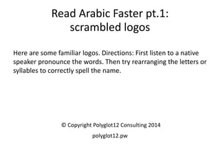 Read Arabic Faster pt.1: scrambled logos 
Here are some familiar logos. Directions: First listen to a native speaker pronounce the words. Then try rearranging the letters or syllables to correctly spell the name. 
© Copyright Polyglot12 Consulting 2014 
polyglot12.pw  