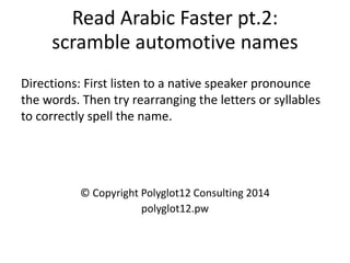 Read Arabic Faster pt.2: scramble automotive names 
Directions: First listen to a native speaker pronounce the words. Then try rearranging the letters or syllables to correctly spell the name. 
© Copyright Polyglot12 Consulting 2014 
polyglot12.pw  