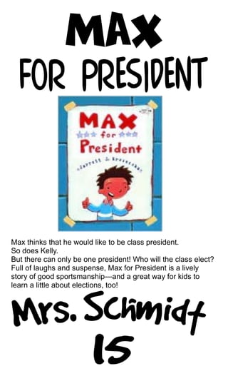 Max thinks that he would like to be class president.
So does Kelly.
But there can only be one president! Who will the class elect?
Full of laughs and suspense, Max for President is a lively
story of good sportsmanship—and a great way for kids to
learn a little about elections, too!
 