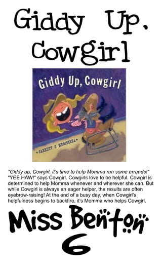 "Giddy up, Cowgirl, it’s time to help Momma run some errands!"
"YEE HAW!" says Cowgirl. Cowgirls love to be helpful. Cowgirl is
determined to help Momma whenever and wherever she can. But
while Cowgirl is always an eager helper, the results are often
eyebrow-raising! At the end of a busy day, when Cowgirl’s
helpfulness begins to backfire, it’s Momma who helps Cowgirl.
 