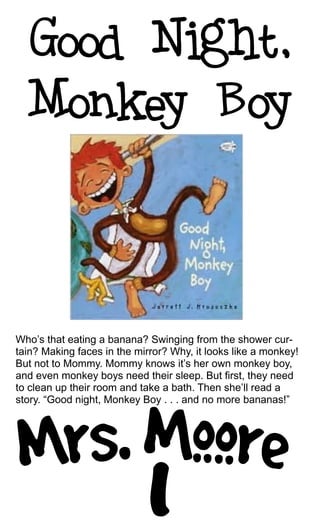 Who’s that eating a banana? Swinging from the shower cur-
tain? Making faces in the mirror? Why, it looks like a monkey!
But not to Mommy. Mommy knows it’s her own monkey boy,
and even monkey boys need their sleep. But first, they need
to clean up their room and take a bath. Then she’ll read a
story. “Good night, Monkey Boy . . . and no more bananas!”
 