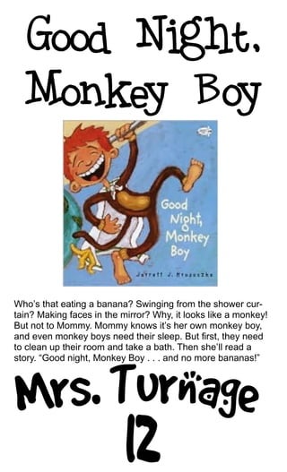 Who’s that eating a banana? Swinging from the shower cur-
tain? Making faces in the mirror? Why, it looks like a monkey!
But not to Mommy. Mommy knows it’s her own monkey boy,
and even monkey boys need their sleep. But first, they need
to clean up their room and take a bath. Then she’ll read a
story. “Good night, Monkey Boy . . . and no more bananas!”
 