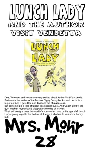 Dee, Terrence, and Hector are very excited about Author Visit Day. Lewis
Scribson is the author of the famous Flippy Bunny books, and Hector is a
huge fan! And it gets Dee and Terrence out of math class.
But something is a little off about this special guest. And Coach Birkby, the
gym teacher, mysteriously disappears the day of his visit.
What evil designs does this world-famous writer have on his agenda? Lunch
Lady’s going to get to the bottom of it, even if she has to kick some bunny
butt!
 