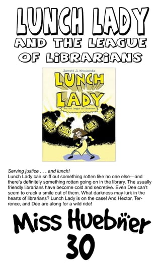 Serving justice . . . and lunch!
Lunch Lady can sniff out something rotten like no one else—and
there’s definitely something rotten going on in the library. The usually
friendly librarians have become cold and secretive. Even Dee can’t
seem to crack a smile out of them. What darkness may lurk in the
hearts of librarians? Lunch Lady is on the case! And Hector, Ter-
rence, and Dee are along for a wild ride!
 