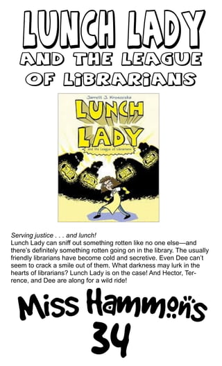 Serving justice . . . and lunch!
Lunch Lady can sniff out something rotten like no one else—and
there’s definitely something rotten going on in the library. The usually
friendly librarians have become cold and secretive. Even Dee can’t
seem to crack a smile out of them. What darkness may lurk in the
hearts of librarians? Lunch Lady is on the case! And Hector, Ter-
rence, and Dee are along for a wild ride!
 