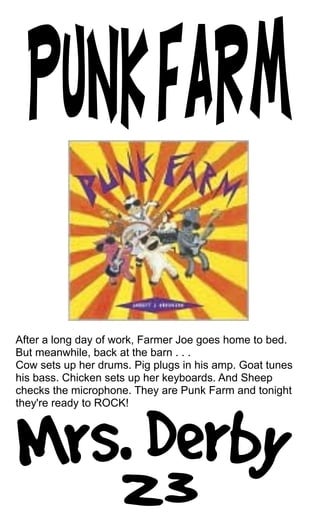 After a long day of work, Farmer Joe goes home to bed.
But meanwhile, back at the barn . . .
Cow sets up her drums. Pig plugs in his amp. Goat tunes
his bass. Chicken sets up her keyboards. And Sheep
checks the microphone. They are Punk Farm and tonight
they're ready to ROCK!
 