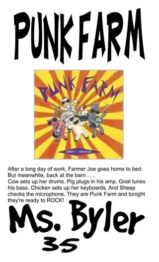After a long day of work, Farmer Joe goes home to bed.
But meanwhile, back at the barn . . .
Cow sets up her drums. Pig plugs in his amp. Goat tunes
his bass. Chicken sets up her keyboards. And Sheep
checks the microphone. They are Punk Farm and tonight
they're ready to ROCK!
 