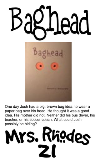 One day Josh had a big, brown bag idea: to wear a
paper bag over his head. He thought it was a good
idea. His mother did not. Neither did his bus driver, his
teacher, or his soccer coach. What could Josh
possibly be hiding?
 