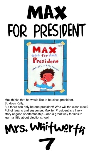 Max thinks that he would like to be class president.
So does Kelly.
But there can only be one president! Who will the class elect?
Full of laughs and suspense, Max for President is a lively
story of good sportsmanship—and a great way for kids to
learn a little about elections, too!
 