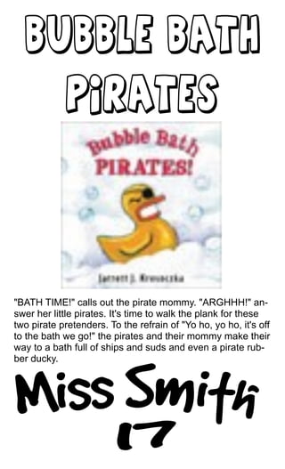 "BATH TIME!" calls out the pirate mommy. "ARGHHH!" an-
swer her little pirates. It's time to walk the plank for these
two pirate pretenders. To the refrain of "Yo ho, yo ho, it's off
to the bath we go!" the pirates and their mommy make their
way to a bath full of ships and suds and even a pirate rub-
ber ducky.
 