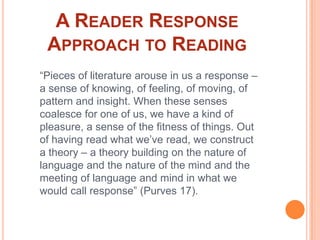 A Reader Response Approach to Reading“Pieces of literature arouse in us a response – a sense of knowing, of feeling, of moving, of pattern and insight. When these senses coalesce for one of us, we have a kind of pleasure, a sense of the fitness of things. Out of having read what we’ve read, we construct a theory – a theory building on the nature of language and the nature of the mind and the meeting of language and mind in what we would call response” (Purves 17).