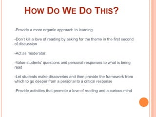 How Do We Do This?-Provide a more organic approach to learning-Don’t kill a love of reading by asking for the theme in the first second of discussion-Act as moderator-Value students’ questions and personal responses to what is being read-Let students make discoveries and then provide the framework from which to go deeper from a personal to a critical response-Provide activities that promote a love of reading and a curious mind