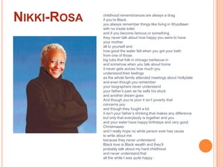 Nikki-Rosachildhood remembrances are always a drag   if you’re Blackyou always remember things like living in Woodlawn   with no inside toiletand if you become famous or somethingthey never talk about how happy you were to have   your motherall to yourself andhow good the water felt when you got your bath   from one of thosebig tubs that folk in chicago barbecue in   and somehow when you talk about home   it never gets across how much youunderstood their feelingsas the whole family attended meetings about Hollydaleand even though you rememberyour biographers never understandyour father’s pain as he sells his stock   and another dream goesAnd though you’re poor it isn’t poverty thatconcerns youand though they fought a lotit isn’t your father’s drinking that makes any difference   but only that everybody is together and youand your sister have happy birthdays and very good   Christmasesand I really hope no white person ever has cause   to write about mebecause they never understandBlack love is Black wealth and they’llprobably talk about my hard childhoodand never understand thatall the while I was quite happy