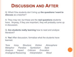 Discussion and AfterQ: What if the students don’t bring up the questions I want to discuss as a teacher?A: They may not, but these are the real questions students have.  Anyway, if they are important, they will probably come up in discussion.Q: Are students really learning how to read and analyze literature?A: Yes! After discussion, formalize what the students have learned.Tone       Irony       Structure       Diction       AtmosphereMetaphor       Paradox       Symbolism       StyleAnalysis       Impact       Criticism       Evocation Analogical Reasoning       Interpretation       Mood 