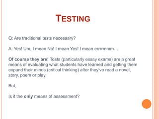 TestingQ: Are traditional tests necessary?A: Yes! Um, I mean No! I mean Yes! I mean errrrmmm…Of course they are! Tests (particularly essay exams) are a great means of evaluating what students have learned and getting them expand their minds (critical thinking) after they’ve read a novel, story, poem or play. But,Is it the only means of assessment?