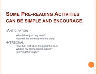 Some Pre-reading Activities can be simple and encourage:-Anticipation Why did we just hug trees?	How will this connect with the story?-Personal How did I feel when I hugged the tree?	What is my connection to nature?	Is my teacher crazy?