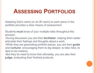 Assessing PortfoliosAdapting Gail’s rubric (or an IB rubric) to each piece in the portfolio provides a clear means of assessment.Students must know of your multiple roles throughout this process:-During discussion you are their facilitator, helping them better articulate their feelings and thoughts about a work. -While they are generating portfolio pieces, you are their guide and nurturer, encouraging them to dig deeper, to take risks, to dare to be creative.-But they do need to know that ultimately, you are also their judge, evaluating their finished products.