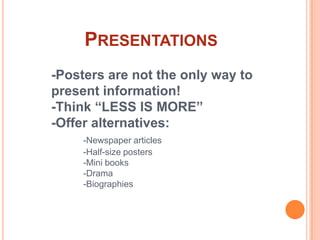 Presentations-Posters are not the only way to 	presentinformation!	-Think “LESS IS MORE”	-Offer alternatives:-Newspaper articles	-Half-size posters	-Mini books	-Drama	-Biographies