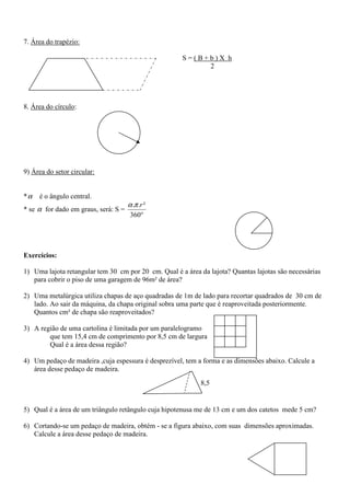 7. Área do trapézio:

                                                      S=(B+b)X h
                                                           2




8. Área do círculo:




9) Área do setor circular:


*α   é o ângulo central.
                                      α .π .r ²
* se α for dado em graus, será: S =
                                       360°




Exercícios:

1) Uma lajota retangular tem 30 cm por 20 cm. Qual é a área da lajota? Quantas lajotas são necessárias
   para cobrir o piso de uma garagem de 96m² de área?

2) Uma metalúrgica utiliza chapas de aço quadradas de 1m de lado para recortar quadrados de 30 cm de
   lado. Ao sair da máquina, da chapa original sobra uma parte que é reaproveitada posteriormente.
   Quantos cm² de chapa são reaproveitados?

3) A região de uma cartolina é limitada por um paralelogramo
        que tem 15,4 cm de comprimento por 8,5 cm de largura
        Qual é a área dessa região?

4) Um pedaço de madeira ,cuja espessura é desprezível, tem a forma e as dimensões abaixo. Calcule a
   área desse pedaço de madeira.
                                                            8,5


5) Qual é a área de um triângulo retângulo cuja hipotenusa me de 13 cm e um dos catetos mede 5 cm?

6) Cortando-se um pedaço de madeira, obtém - se a figura abaixo, com suas dimensões aproximadas.
   Calcule a área desse pedaço de madeira.
 
