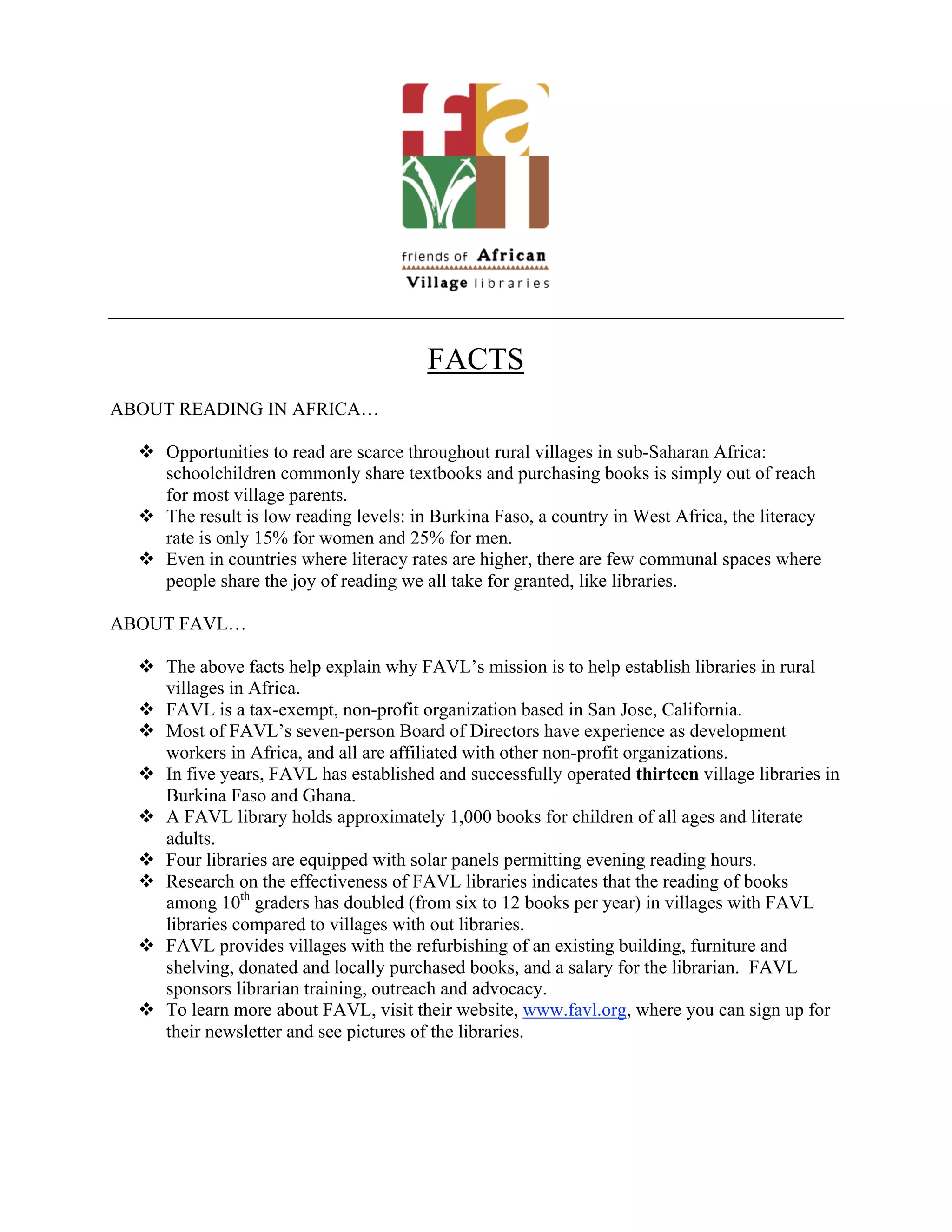 FACTS
ABOUT READING IN AFRICA…

   Opportunities to read are scarce throughout rural villages in sub-Saharan Africa:
    schoolchildren commonly share textbooks and purchasing books is simply out of reach
    for most village parents.
   The result is low reading levels: in Burkina Faso, a country in West Africa, the literacy
    rate is only 15% for women and 25% for men.
   Even in countries where literacy rates are higher, there are few communal spaces where
    people share the joy of reading we all take for granted, like libraries.

ABOUT FAVL…

   The above facts help explain why FAVL’s mission is to help establish libraries in rural
    villages in Africa.
   FAVL is a tax-exempt, non-profit organization based in San Jose, California.
   Most of FAVL’s seven-person Board of Directors have experience as development
    workers in Africa, and all are affiliated with other non-profit organizations.
   In five years, FAVL has established and successfully operated thirteen village libraries in
    Burkina Faso and Ghana.
   A FAVL library holds approximately 1,000 books for children of all ages and literate
    adults.
   Four libraries are equipped with solar panels permitting evening reading hours.
   Research on the effectiveness of FAVL libraries indicates that the reading of books
    among 10th graders has doubled (from six to 12 books per year) in villages with FAVL
    libraries compared to villages with out libraries.
   FAVL provides villages with the refurbishing of an existing building, furniture and
    shelving, donated and locally purchased books, and a salary for the librarian. FAVL
    sponsors librarian training, outreach and advocacy.
   To learn more about FAVL, visit their website, www.favl.org, where you can sign up for
    their newsletter and see pictures of the libraries.
 