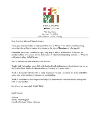 P.O. Box 90533
                                      San Jose, CA 95109
                                  408-554-6888 ▪ www.favl.org

Dear Friend of African Village Libraries,

Thank you for your interest in helping children read in Africa. Your efforts over the coming
weeks have the ability to make a large impact in the lives of hundreds of other people.

Remember, the dollars you raise will go a long way in Africa. For instance, $10 covers the
purchase of two new African novels, dictionaries or other valuable reading material. $100 covers
a librarian’s salary for half a year!

Here is refresher on how the read-a-thon will run:

Weeks 1&2: Set reading goals. Talk with family, friends and neighbors about sponsoring you in
the Read-a-Thon. Gather books to read about Africa or by African authors.

Week 3: Reading week! Read for as many minutes as you can—and enjoy it! At the end of the
week, total up the number of minutes you spent reading.

Week 4: Collect the donations promised to you by sponsors and turn in the money and sponsor
form to your teacher.

Good luck, but most of all, HAVE FUN!


Sarah Sennott

Director
Read-a-Thon Program
Friends of African Village Libraries
 