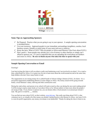 Some Tips on Approaching Sponsors

     Be Prepared. Practice what you are going to say to your sponsor. A sample opening conversation
      is included below.
     Use your resources. Approach people in your immediate surroundings (neighbors, coaches, local
      business owners, friends) or email some of your more tech-savvy relatives.
     Know the facts. What is FAVL? Why do people in Africa need libraries? (See Facts about FAVL)
     Don’t push it. Some people may already give a lot of money to other charities or simply can’t
      afford to sponsor you. It’s just as important that you are spreading the word about our brothers
      and sisters in Africa. Be sure to thank anyone who takes the time to speak with you!



Sample Opening Conversation or Email

Greetings!

I am here/writing this letter to tell you about a really neat fundraising event I am involved in at school. It is a read-a-
thon, called Read For Africa. It is a great way for me to learn more about the world around me and at the same time,
help children who don’t have many books to read.

The organization we are raising money for is called Friends of African Village Libraries (FAVL, for short). It is a
non-profit organization establishing libraries in rural villages in Africa. The money raised will be going towards
books, a local librarian’s salary, shelving and other construction costs.

During the read-a-thon, each person at my school will read as much as they can during the one-week reading period.
I will be trying to read as many books as I can about Africa or by African authors to learn more about the people I
am trying to help. If you choose to sponsor me, you can donate either a fixed amount or an amount per minute I
read. My goal is to read for ___ minutes.

You can find out more about FAVL on their website, www.favl.org. One really neat thing about FAVL is that
volunteers run it, so virtually all of the money you donate is going directly to the libraries in Africa. And since FAVL
is a non-for-profit organization, any money you donate is tax-deductible! Thanks for taking the time to listen to me.
 