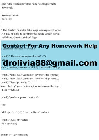 dogs->dog->checkups = dogs->dog->checkups->next;
free(temp);
}
free(dogs->dog);
free(dogs);
}
}
// This function prints the list of dogs in an organized format
// It may be useful to trace this code before you get started
void display(struct container* dogs)
{
struct container* container_traverser = dogs;
if (container_traverser == NULL)
{
printf(" There are no dogs on this list!  ");
return;
}
while (container_traverser != NULL) // traverse list of dogs
{
printf("Name: %s ", container_traverser->dog->name);
printf("Breed: %s ", container_traverser->dog->breed);
printf("Checkups on file: ");
struct checkup* ptr = container_traverser->dog->checkups;
if (ptr == NULL)
{
printf("No checkups documented.");
}
else
{
while (ptr != NULL) // traverse list of checkups
{
printf(" %s", ptr->date);
ptr = ptr->next;
}
}
printf("  "); // formatting
 