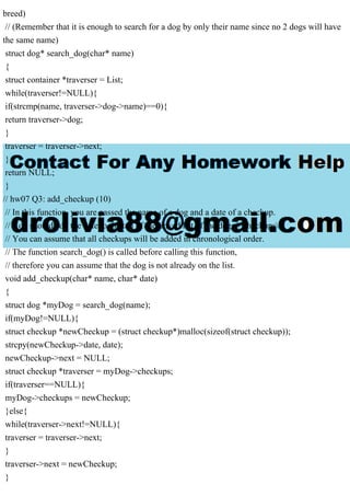 breed)
// (Remember that it is enough to search for a dog by only their name since no 2 dogs will have
the same name)
struct dog* search_dog(char* name)
{
struct container *traverser = List;
while(traverser!=NULL){
if(strcmp(name, traverser->dog->name)==0){
return traverser->dog;
}
traverser = traverser->next;
}
return NULL;
}
// hw07 Q3: add_checkup (10)
// In this function, you are passed the name of a dog and a date of a checkup.
// You should add the date to the tail of the linked list of the dogs "checkups".
// You can assume that all checkups will be added in chronological order.
// The function search_dog() is called before calling this function,
// therefore you can assume that the dog is not already on the list.
void add_checkup(char* name, char* date)
{
struct dog *myDog = search_dog(name);
if(myDog!=NULL){
struct checkup *newCheckup = (struct checkup*)malloc(sizeof(struct checkup));
strcpy(newCheckup->date, date);
newCheckup->next = NULL;
struct checkup *traverser = myDog->checkups;
if(traverser==NULL){
myDog->checkups = newCheckup;
}else{
while(traverser->next!=NULL){
traverser = traverser->next;
}
traverser->next = newCheckup;
}
 