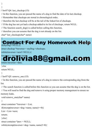 }
}
// hw07 Q4: last_checkup (15)
// In this function, you are passed the name of a dog to find the date of its last checkup.
// Remember that checkups are stored in chronological order,
// therefore the last checkup will be at the tail of the linked list of checkups.
// If the dog has not yet had a checkup added to its list of checkups, return NULL.
// The function search_dog() is called before calling this function,
// therefore you can assume that the dog is not already on the list.
char* last_checkup(char* name)
{
struct dog *myDog = search_dog(name);
if(myDog!=NULL){
struct checkup *traverser = myDog->checkups;
while(traverser->next!=NULL){
traverser = traverser->next;
}
return traverser->date;
}else
return NULL;
}
// hw07 Q5: remove_one (15)
// In this function, you are passed the name of a dog to remove the corresponding dog from the
list.
// The search function is called before this function so you can assume that the dog is on the list.
// You will need to find the dog and remove it using proper memory management to ensure no
memory leaks.
void remove_one(char* name)
{
struct container *traverser = List;
if(strcmp(traverser->dog->name, name)==0){
List = List->next;
return;
}else{
struct container *prev = NULL;
while(strcmp(traverser->dog->name, name)!=0){
 