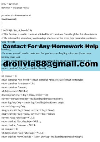prev = traverser;
traverser = traverser->next;
}
prev->next = traverser->next;
free(traverser);
}
}
// hw08 Q1: list_of_breed (25)
// This function is used to construct a linked list of containers from the global list of containers.
// The returned list should only contain dogs which are of the breed type parameter (container-
>dog->breed).
// The list that you return will be cleaned up for you by the remove_all() function (see helper()
function),
// however you will need to make sure that you leave no dangling references (those cause
memory leaks too).
// Notice that the returned list will need to contain all dog and checkup information to be
displayed.
struct container* list_of_breed(char* breed)
{
int counter = 0;
struct container *list_breed = (struct container *)malloc(sizeof(struct container));
struct container *traverser = List;
struct container *current;
while(traverser!=NULL){
if(strcmp(traverser->dog->breed, breed)==0){
current = (struct container *)malloc(sizeof(struct container));
struct dog *myDog = (struct dog *)malloc(sizeof(struct dog));
current->dog = myDog;
strcpy(current->dog->breed, traverser->dog->breed);
strcpy(current->dog->name, traverser->dog->name);
current->dog->checkups=NULL;
struct checkup *list_checkup = NULL;
struct checkup *ccurrent = NULL;
int ccounter = 0;
while(traverser->dog->checkups!=NULL){
struct checkup *newCheckup = (struct checkup*)malloc(sizeof(struct checkup));
 