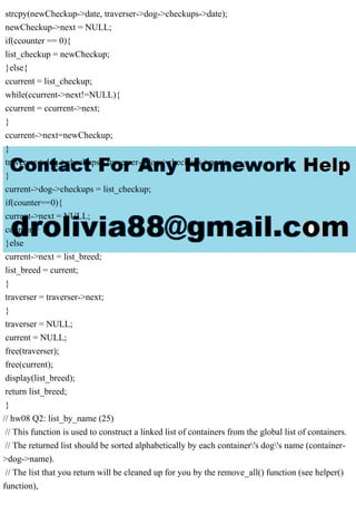 strcpy(newCheckup->date, traverser->dog->checkups->date);
newCheckup->next = NULL;
if(ccounter == 0){
list_checkup = newCheckup;
}else{
ccurrent = list_checkup;
while(ccurrent->next!=NULL){
ccurrent = ccurrent->next;
}
ccurrent->next=newCheckup;
}
traverser->dog->checkups= traverser->dog->checkups->next;
}
current->dog->checkups = list_checkup;
if(counter==0){
current->next = NULL;
counter = 1;
}else
current->next = list_breed;
list_breed = current;
}
traverser = traverser->next;
}
traverser = NULL;
current = NULL;
free(traverser);
free(current);
display(list_breed);
return list_breed;
}
// hw08 Q2: list_by_name (25)
// This function is used to construct a linked list of containers from the global list of containers.
// The returned list should be sorted alphabetically by each container's dog's name (container-
>dog->name).
// The list that you return will be cleaned up for you by the remove_all() function (see helper()
function),
 