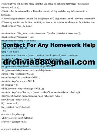 // however you will need to make sure that you leave no dangling references (those cause
memory leaks too).
// Notice that the returned list will need to contain all dog and checkup information to be
displayed.
// You can again assume that for this assignment, no 2 dogs on the list will have the same name.
// You may want to use the function that you have written above as a blueprint for this function.
struct container* list_by_name()
{
struct container *list_name = (struct container *)malloc(sizeof(struct container));
struct container *traverser = List;
struct container *temp = list_name;
list_name = NULL;
while(traverser!=NULL){
temp = list_name;
struct container *current = (struct container *)malloc(sizeof(struct container));
struct dog *myDog = (struct dog *)malloc(sizeof(struct dog));
current->dog = myDog;
strcpy(current->dog->breed, traverser->dog->breed);
strcpy(current->dog->name, traverser->dog->name);
current->dog->checkups=NULL;
struct checkup *list_checkup = NULL;
struct checkup *ccurrent = NULL;
int ccounter = 0;
while(traverser->dog->checkups!=NULL){
struct checkup *newCheckup = (struct checkup*)malloc(sizeof(struct checkup));
strcpy(newCheckup->date, traverser->dog->checkups->date);
newCheckup->next = NULL;
if(ccounter == 0){
list_checkup = newCheckup;
}else{
ccurrent = list_checkup;
while(ccurrent->next!=NULL){
ccurrent = ccurrent->next;
}
ccurrent->next=newCheckup;
}
 