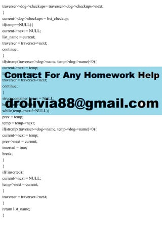 traverser->dog->checkups= traverser->dog->checkups->next;
}
current->dog->checkups = list_checkup;
if(temp==NULL){
current->next = NULL;
list_name = current;
traverser = traverser->next;
continue;
}
if(strcmp(traverser->dog->name, temp->dog->name)<0){
current->next = temp;
list_name = current;
traverser = traverser->next;
continue;
}
struct container *prev = NULL;
bool inserted = false;
while(temp->next!=NULL){
prev = temp;
temp = temp->next;
if(strcmp(traverser->dog->name, temp->dog->name)<0){
current->next = temp;
prev->next = current;
inserted = true;
break;
}
}
if(!inserted){
current->next = NULL;
temp->next = current;
}
traverser = traverser->next;
}
return list_name;
}
 