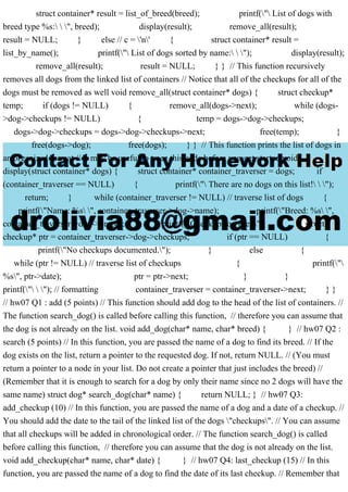 struct container* result = list_of_breed(breed); printf(" List of dogs with
breed type %s:  ", breed); display(result); remove_all(result);
result = NULL; } else // c = 'n' { struct container* result =
list_by_name(); printf(" List of dogs sorted by name:  "); display(result);
remove_all(result); result = NULL; } } // This function recursively
removes all dogs from the linked list of containers // Notice that all of the checkups for all of the
dogs must be removed as well void remove_all(struct container* dogs) { struct checkup*
temp; if (dogs != NULL) { remove_all(dogs->next); while (dogs-
>dog->checkups != NULL) { temp = dogs->dog->checkups;
dogs->dog->checkups = dogs->dog->checkups->next; free(temp); }
free(dogs->dog); free(dogs); } } // This function prints the list of dogs in
an organized format // It may be useful to trace this code before you get started void
display(struct container* dogs) { struct container* container_traverser = dogs; if
(container_traverser == NULL) { printf(" There are no dogs on this list!  ");
return; } while (container_traverser != NULL) // traverse list of dogs {
printf("Name: %s ", container_traverser->dog->name); printf("Breed: %s ",
container_traverser->dog->breed); printf("Checkups on file: "); struct
checkup* ptr = container_traverser->dog->checkups; if (ptr == NULL) {
printf("No checkups documented."); } else {
while (ptr != NULL) // traverse list of checkups { printf("
%s", ptr->date); ptr = ptr->next; } }
printf("  "); // formatting container_traverser = container_traverser->next; } }
// hw07 Q1 : add (5 points) // This function should add dog to the head of the list of containers. //
The function search_dog() is called before calling this function, // therefore you can assume that
the dog is not already on the list. void add_dog(char* name, char* breed) { } // hw07 Q2 :
search (5 points) // In this function, you are passed the name of a dog to find its breed. // If the
dog exists on the list, return a pointer to the requested dog. If not, return NULL. // (You must
return a pointer to a node in your list. Do not create a pointer that just includes the breed) //
(Remember that it is enough to search for a dog by only their name since no 2 dogs will have the
same name) struct dog* search_dog(char* name) { return NULL; } // hw07 Q3:
add_checkup (10) // In this function, you are passed the name of a dog and a date of a checkup. //
You should add the date to the tail of the linked list of the dogs "checkups". // You can assume
that all checkups will be added in chronological order. // The function search_dog() is called
before calling this function, // therefore you can assume that the dog is not already on the list.
void add_checkup(char* name, char* date) { } // hw07 Q4: last_checkup (15) // In this
function, you are passed the name of a dog to find the date of its last checkup. // Remember that
 