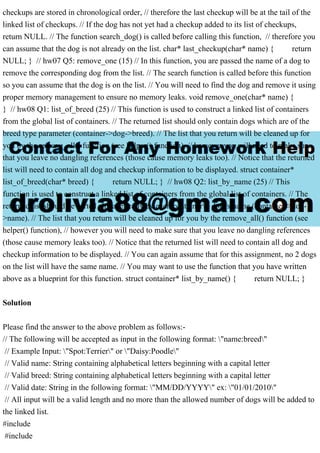 checkups are stored in chronological order, // therefore the last checkup will be at the tail of the
linked list of checkups. // If the dog has not yet had a checkup added to its list of checkups,
return NULL. // The function search_dog() is called before calling this function, // therefore you
can assume that the dog is not already on the list. char* last_checkup(char* name) { return
NULL; } // hw07 Q5: remove_one (15) // In this function, you are passed the name of a dog to
remove the corresponding dog from the list. // The search function is called before this function
so you can assume that the dog is on the list. // You will need to find the dog and remove it using
proper memory management to ensure no memory leaks. void remove_one(char* name) {
} // hw08 Q1: list_of_breed (25) // This function is used to construct a linked list of containers
from the global list of containers. // The returned list should only contain dogs which are of the
breed type parameter (container->dog->breed). // The list that you return will be cleaned up for
you by the remove_all() function (see helper() function), // however you will need to make sure
that you leave no dangling references (those cause memory leaks too). // Notice that the returned
list will need to contain all dog and checkup information to be displayed. struct container*
list_of_breed(char* breed) { return NULL; } // hw08 Q2: list_by_name (25) // This
function is used to construct a linked list of containers from the global list of containers. // The
returned list should be sorted alphabetically by each container's dog's name (container->dog-
>name). // The list that you return will be cleaned up for you by the remove_all() function (see
helper() function), // however you will need to make sure that you leave no dangling references
(those cause memory leaks too). // Notice that the returned list will need to contain all dog and
checkup information to be displayed. // You can again assume that for this assignment, no 2 dogs
on the list will have the same name. // You may want to use the function that you have written
above as a blueprint for this function. struct container* list_by_name() { return NULL; }
Solution
Please find the answer to the above problem as follows:-
// The following will be accepted as input in the following format: "name:breed"
// Example Input: "Spot:Terrier" or "Daisy:Poodle"
// Valid name: String containing alphabetical letters beginning with a capital letter
// Valid breed: String containing alphabetical letters beginning with a capital letter
// Valid date: String in the following format: "MM/DD/YYYY" ex: "01/01/2010"
// All input will be a valid length and no more than the allowed number of dogs will be added to
the linked list.
#include
#include
 