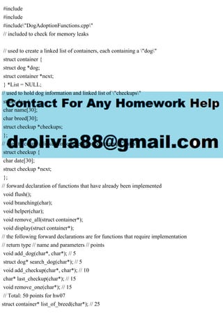 #include
#include
#include"DogAdoptionFunctions.cpp"
// included to check for memory leaks
// used to create a linked list of containers, each containing a "dog"
struct container {
struct dog *dog;
struct container *next;
} *List = NULL;
// used to hold dog information and linked list of "checkups"
struct dog {
char name[30];
char breed[30];
struct checkup *checkups;
};
// used to create a linked list of checkups containing "dates"
struct checkup {
char date[30];
struct checkup *next;
};
// forward declaration of functions that have already been implemented
void flush();
void branching(char);
void helper(char);
void remove_all(struct container*);
void display(struct container*);
// the following forward declarations are for functions that require implementation
// return type // name and parameters // points
void add_dog(char*, char*); // 5
struct dog* search_dog(char*); // 5
void add_checkup(char*, char*); // 10
char* last_checkup(char*); // 15
void remove_one(char*); // 15
// Total: 50 points for hw07
struct container* list_of_breed(char*); // 25
 
