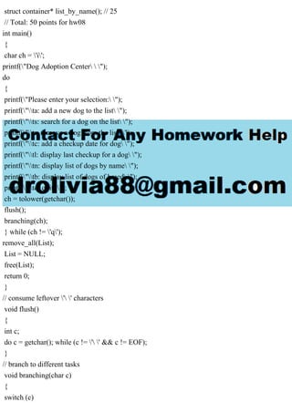 struct container* list_by_name(); // 25
// Total: 50 points for hw08
int main()
{
char ch = 'i';
printf("Dog Adoption Center  ");
do
{
printf("Please enter your selection: ");
printf("ta: add a new dog to the list ");
printf("ts: search for a dog on the list ");
printf("tr: remove a dog from the list ");
printf("tc: add a checkup date for dog ");
printf("tl: display last checkup for a dog ");
printf("tn: display list of dogs by name ");
printf("tb: display list of dogs of breed ");
printf("tq: quit ");
ch = tolower(getchar());
flush();
branching(ch);
} while (ch != 'q');
remove_all(List);
List = NULL;
free(List);
return 0;
}
// consume leftover ' ' characters
void flush()
{
int c;
do c = getchar(); while (c != ' ' && c != EOF);
}
// branch to different tasks
void branching(char c)
{
switch (c)
 