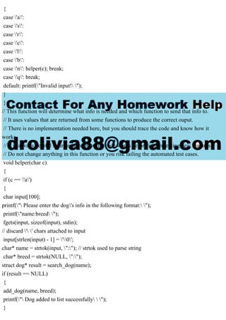 {
case 'a':
case 's':
case 'r':
case 'c':
case 'l':
case 'b':
case 'n': helper(c); break;
case 'q': break;
default: printf("Invalid input! ");
}
}
// This function will determine what info is needed and which function to send that info to.
// It uses values that are returned from some functions to produce the correct ouput.
// There is no implementation needed here, but you should trace the code and know how it
works.
// It is always helpful to understand how the code works before implementing new features.
// Do not change anything in this function or you risk failing the automated test cases.
void helper(char c)
{
if (c == 'a')
{
char input[100];
printf(" Please enter the dog's info in the following format: ");
printf("name:breed ");
fgets(input, sizeof(input), stdin);
// discard ' ' chars attached to input
input[strlen(input) - 1] = '0';
char* name = strtok(input, ":"); // strtok used to parse string
char* breed = strtok(NULL, ":");
struct dog* result = search_dog(name);
if (result == NULL)
{
add_dog(name, breed);
printf(" Dog added to list successfully  ");
}
 